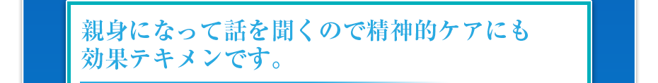 親身になって話を聞くので精神的ケアにも効果テキメンです。