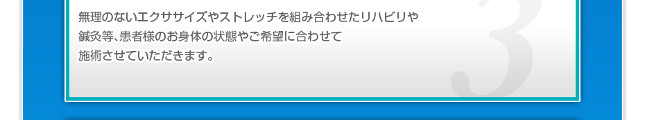 無理のないエクササイズやストレッチを組み合わせたリハビリや鍼灸等、患者様のお⾝体の状態やご希望に合わせて施術させていただきます。
