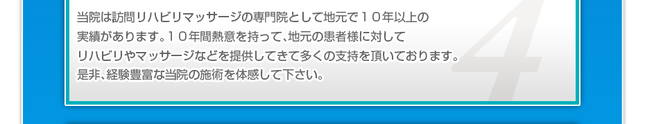 当院は訪問リハビリマッサージの専門院として地元で１０年以上の実績があります。１０年間熱意を持って、地元の患者様に対してリハビリやマッサージなどを提供してきて多くの支持を頂いております。是非、経験豊富な当院の施術を体感して下さい。