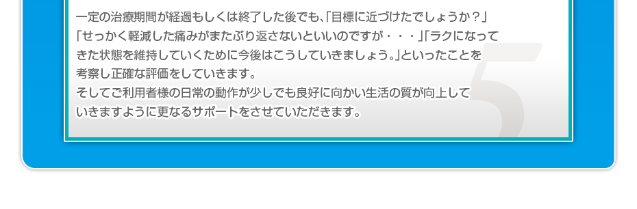 一定の治療期間が経過もしくは終了した後でも、「目標に近づけたでしょうか？」「せっかく軽減した痛みがまたぶり返さないといいのですが・・・」「ラクになってきた状態を維持していくために今後はこうしていきましょう。」といったことを考察し正確な評価をしていきます。そしてご利用者様の日常の動作が少しでも良好に向かい生活の質が向上していきますように更なるサポートをさせていただきます。